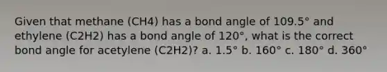 Given that methane (CH4) has a bond angle of 109.5° and ethylene (C2H2) has a bond angle of 120°, what is the correct bond angle for acetylene (C2H2)? a. 1.5° b. 160° c. 180° d. 360°