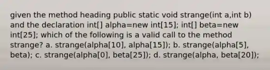 given the method heading public static void strange(int a,int b) and the declaration int[] alpha=new int[15]; int[] beta=new int[25]; which of the following is a valid call to the method strange? a. strange(alpha[10], alpha[15]); b. strange(alpha[5], beta); c. strange(alpha[0], beta[25]); d. strange(alpha, beta[20]);