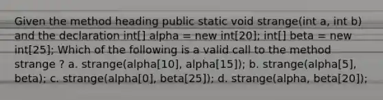 Given the method heading public static void strange(int a, int b) and the declaration int[] alpha = new int[20]; int[] beta = new int[25]; Which of the following is a valid call to the method strange ? a. strange(alpha[10], alpha[15]); b. strange(alpha[5], beta); c. strange(alpha[0], beta[25]); d. strange(alpha, beta[20]);