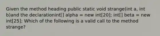 Given the method heading public static void strange(int a, int b)and the declarationint[] alpha = new int[20]; int[] beta = new int[25]; Which of the following is a valid call to the method strange?