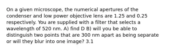 On a given microscope, the numerical apertures of the condenser and low power objective lens are 1.25 and 0.25 respectively. You are supplied with a filter that selects a wavelength of 520 nm. A) find D B) will you be able to distinguish two points that are 300 nm apart as being separate or will they blur into one image? 3.1