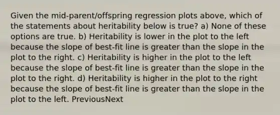 Given the mid-parent/offspring regression plots above, which of the statements about heritability below is true? a) None of these options are true. b) Heritability is lower in the plot to the left because the slope of best-fit line is greater than the slope in the plot to the right. c) Heritability is higher in the plot to the left because the slope of best-fit line is greater than the slope in the plot to the right. d) Heritability is higher in the plot to the right because the slope of best-fit line is greater than the slope in the plot to the left. PreviousNext