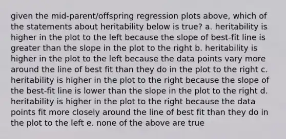 given the mid-parent/offspring regression plots above, which of the statements about heritability below is true? a. heritability is higher in the plot to the left because the slope of best-fit line is greater than the slope in the plot to the right b. heritability is higher in the plot to the left because the data points vary more around the line of best fit than they do in the plot to the right c. heritability is higher in the plot to the right because the slope of the best-fit line is lower than the slope in the plot to the right d. heritability is higher in the plot to the right because the data points fit more closely around the line of best fit than they do in the plot to the left e. none of the above are true