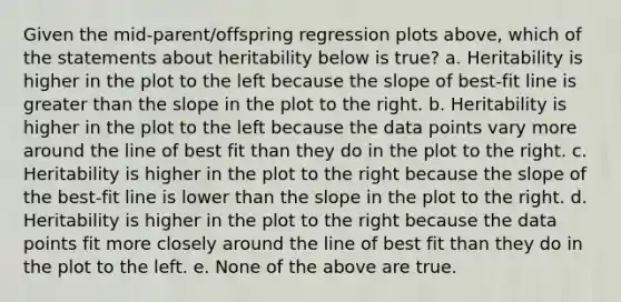 Given the mid-parent/offspring regression plots above, which of the statements about heritability below is true? a. Heritability is higher in the plot to the left because the slope of best-fit line is greater than the slope in the plot to the right. b. Heritability is higher in the plot to the left because the data points vary more around the line of best fit than they do in the plot to the right. c. Heritability is higher in the plot to the right because the slope of the best-fit line is lower than the slope in the plot to the right. d. Heritability is higher in the plot to the right because the data points fit more closely around the line of best fit than they do in the plot to the left. e. None of the above are true.