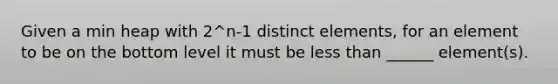 Given a min heap with 2^n-1 distinct elements, for an element to be on the bottom level it must be <a href='https://www.questionai.com/knowledge/k7BtlYpAMX-less-than' class='anchor-knowledge'>less than</a> ______ element(s).