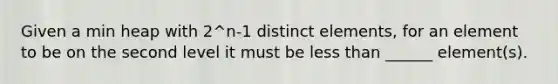 Given a min heap with 2^n-1 distinct elements, for an element to be on the second level it must be <a href='https://www.questionai.com/knowledge/k7BtlYpAMX-less-than' class='anchor-knowledge'>less than</a> ______ element(s).