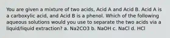 You are given a mixture of two acids, Acid A and Acid B. Acid A is a carboxylic acid, and Acid B is a phenol. Which of the following aqueous solutions would you use to separate the two acids via a liquid/liquid extraction? a. Na2CO3 b. NaOH c. NaCl d. HCl