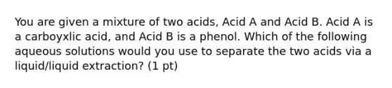 You are given a mixture of two acids, Acid A and Acid B. Acid A is a carboyxlic acid, and Acid B is a phenol. Which of the following aqueous solutions would you use to separate the two acids via a liquid/liquid extraction? (1 pt)