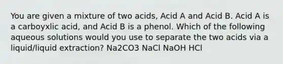 You are given a mixture of two acids, Acid A and Acid B. Acid A is a carboyxlic acid, and Acid B is a phenol. Which of the following aqueous solutions would you use to separate the two acids via a liquid/liquid extraction? Na2CO3 NaCl NaOH HCl