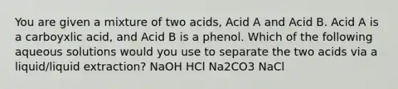 You are given a mixture of two acids, Acid A and Acid B. Acid A is a carboyxlic acid, and Acid B is a phenol. Which of the following aqueous solutions would you use to separate the two acids via a liquid/liquid extraction? NaOH HCl Na2CO3 NaCl