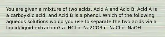 You are given a mixture of two acids, Acid A and Acid B. Acid A is a carboyxlic acid, and Acid B is a phenol. Which of the following aqueous solutions would you use to separate the two acids via a liquid/liquid extraction? a. HCl b. Na2CO3 c. NaCl d. NaOH