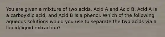 You are given a mixture of two acids, Acid A and Acid B. Acid A is a carboyxlic acid, and Acid B is a phenol. Which of the following aqueous solutions would you use to separate the two acids via a liquid/liquid extraction?