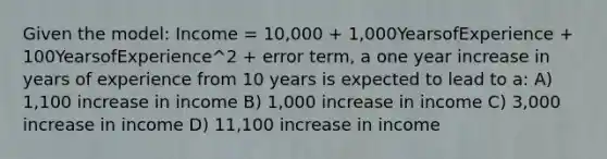 Given the model: Income = 10,000 + 1,000YearsofExperience + 100YearsofExperience^2 + error term, a one year increase in years of experience from 10 years is expected to lead to a: A) 1,100 increase in income B) 1,000 increase in income C) 3,000 increase in income D) 11,100 increase in income