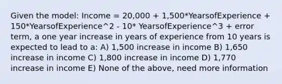 Given the model: Income = 20,000 + 1,500*YearsofExperience + 150*YearsofExperience^2 - 10* YearsofExperience^3 + error term, a one year increase in years of experience from 10 years is expected to lead to a: A) 1,500 increase in income B) 1,650 increase in income C) 1,800 increase in income D) 1,770 increase in income E) None of the above, need more information