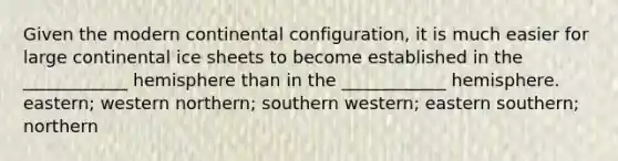 Given the modern continental configuration, it is much easier for large continental ice sheets to become established in the ____________ hemisphere than in the ____________ hemisphere. eastern; western northern; southern western; eastern southern; northern