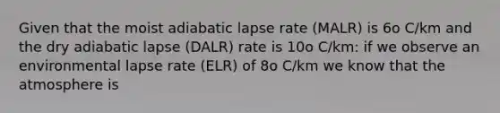 Given that the moist adiabatic lapse rate (MALR) is 6o C/km and the dry adiabatic lapse (DALR) rate is 10o C/km: if we observe an environmental lapse rate (ELR) of 8o C/km we know that the atmosphere is