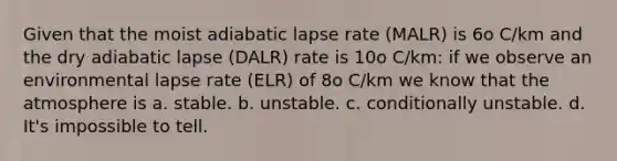 Given that the moist adiabatic lapse rate (MALR) is 6o C/km and the dry adiabatic lapse (DALR) rate is 10o C/km: if we observe an environmental lapse rate (ELR) of 8o C/km we know that the atmosphere is a. stable. b. unstable. c. conditionally unstable. d. It's impossible to tell.