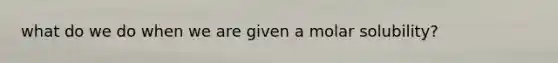 what do we do when we are given a molar solubility?