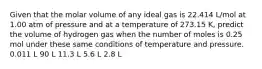 Given that the molar volume of any ideal gas is 22.414 L/mol at 1.00 atm of pressure and at a temperature of 273.15 K, predict the volume of hydrogen gas when the number of moles is 0.25 mol under these same conditions of temperature and pressure. 0.011 L 90 L 11.3 L 5.6 L 2.8 L