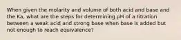 When given the molarity and volume of both acid and base and the Ka, what are the steps for determining pH of a titration between a weak acid and strong base when base is added but not enough to reach equivalence?