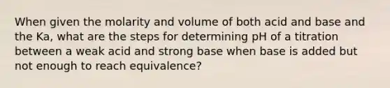 When given the molarity and volume of both acid and base and the Ka, what are the steps for determining pH of a titration between a weak acid and strong base when base is added but not enough to reach equivalence?