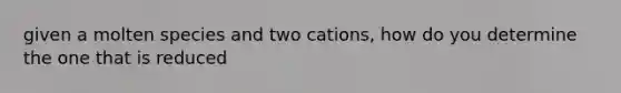 given a molten species and two cations, how do you determine the one that is reduced