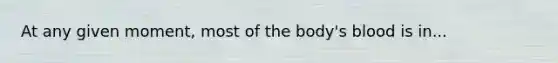 At any given moment, most of the body's blood is in...