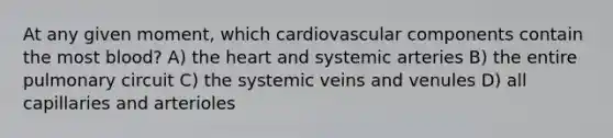 At any given moment, which cardiovascular components contain the most blood? A) the heart and systemic arteries B) the entire pulmonary circuit C) the systemic veins and venules D) all capillaries and arterioles