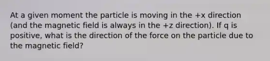 At a given moment the particle is moving in the +x direction (and the magnetic field is always in the +z direction). If q is positive, what is the direction of the force on the particle due to the magnetic field?