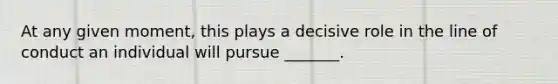 At any given moment, this plays a decisive role in the line of conduct an individual will pursue _______.