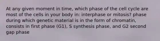 At any given moment in time, which phase of the cell cycle are most of the cells in your body in: interphase or mitosis? phase during which genetic material is in the form of chromatin, consists in first phase (G1), S synthesis phase, and G2 second gap phase