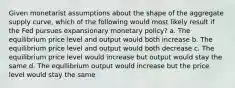 Given monetarist assumptions about the shape of the aggregate supply curve, which of the following would most likely result if the Fed pursues expansionary monetary policy? a. The equilibrium price level and output would both increase b. The equilibrium price level and output would both decrease c. The equilibrium price level would increase but output would stay the same d. The equilibrium output would increase but the price level would stay the same