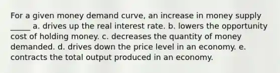 For a given money demand curve, an increase in money supply _____ a. drives up the real interest rate. b. lowers the opportunity cost of holding money. c. decreases the quantity of money demanded. d. drives down the price level in an economy. e. contracts the total output produced in an economy.