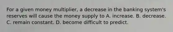 For a given money multiplier, a decrease in the banking system's reserves will cause the money supply to A. increase. B. decrease. C. remain constant. D. become difficult to predict.