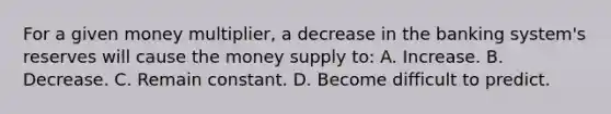 For a given money multiplier, a decrease in the banking system's reserves will cause the money supply to: A. Increase. B. Decrease. C. Remain constant. D. Become difficult to predict.