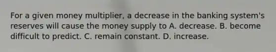 For a given money multiplier, a decrease in the banking system's reserves will cause the money supply to A. decrease. B. become difficult to predict. C. remain constant. D. increase.