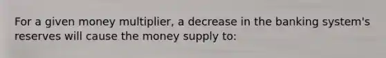 For a given money multiplier, a decrease in the banking system's reserves will cause the money supply to: