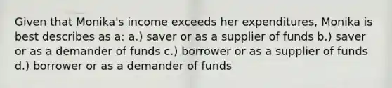 Given that Monika's income exceeds her expenditures, Monika is best describes as a: a.) saver or as a supplier of funds b.) saver or as a demander of funds c.) borrower or as a supplier of funds d.) borrower or as a demander of funds