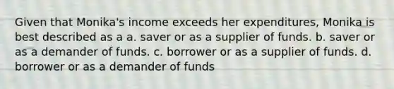 Given that Monika's income exceeds her expenditures, Monika is best described as a a. saver or as a supplier of funds. b. saver or as a demander of funds. c. borrower or as a supplier of funds. d. borrower or as a demander of funds