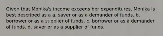 Given that Monika's income exceeds her expenditures, Monika is best described as a a. saver or as a demander of funds. b. borrower or as a supplier of funds. c. borrower or as a demander of funds. d. saver or as a supplier of funds.