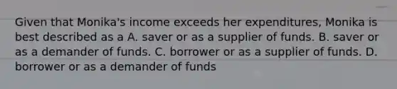 Given that Monika's income exceeds her expenditures, Monika is best described as a A. saver or as a supplier of funds. B. saver or as a demander of funds. C. borrower or as a supplier of funds. D. borrower or as a demander of funds