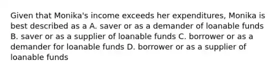 Given that Monika's income exceeds her expenditures, Monika is best described as a A. saver or as a demander of loanable funds B. saver or as a supplier of loanable funds C. borrower or as a demander for loanable funds D. borrower or as a supplier of loanable funds