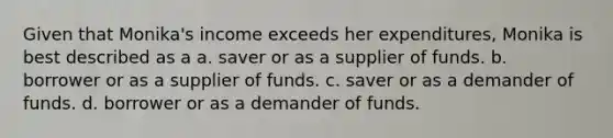 Given that Monika's income exceeds her expenditures, Monika is best described as a a. saver or as a supplier of funds. b. borrower or as a supplier of funds. c. saver or as a demander of funds. d. borrower or as a demander of funds.