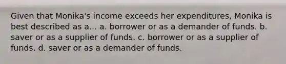 Given that Monika's income exceeds her expenditures, Monika is best described as a... a. borrower or as a demander of funds. b. saver or as a supplier of funds. c. borrower or as a supplier of funds. d. saver or as a demander of funds.