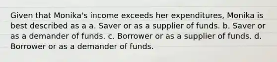 Given that Monika's income exceeds her expenditures, Monika is best described as a a. Saver or as a supplier of funds. b. Saver or as a demander of funds. c. Borrower or as a supplier of funds. d. Borrower or as a demander of funds.