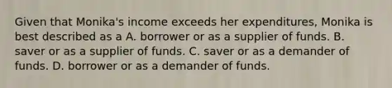 Given that Monika's income exceeds her expenditures, Monika is best described as a A. borrower or as a supplier of funds. B. saver or as a supplier of funds. C. saver or as a demander of funds. D. borrower or as a demander of funds.