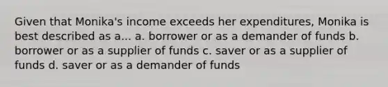 Given that Monika's income exceeds her expenditures, Monika is best described as a... a. borrower or as a demander of funds b. borrower or as a supplier of funds c. saver or as a supplier of funds d. saver or as a demander of funds