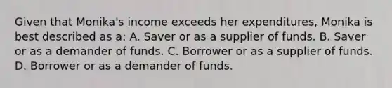 Given that Monika's income exceeds her expenditures, Monika is best described as a: A. Saver or as a supplier of funds. B. Saver or as a demander of funds. C. Borrower or as a supplier of funds. D. Borrower or as a demander of funds.