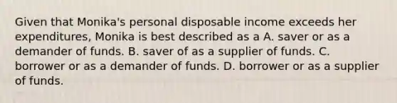 Given that Monika's personal disposable income exceeds her expenditures, Monika is best described as a A. saver or as a demander of funds. B. saver of as a supplier of funds. C. borrower or as a demander of funds. D. borrower or as a supplier of funds.