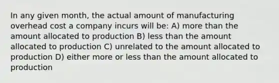 In any given month, the actual amount of manufacturing overhead cost a company incurs will be: A) more than the amount allocated to production B) less than the amount allocated to production C) unrelated to the amount allocated to production D) either more or less than the amount allocated to production